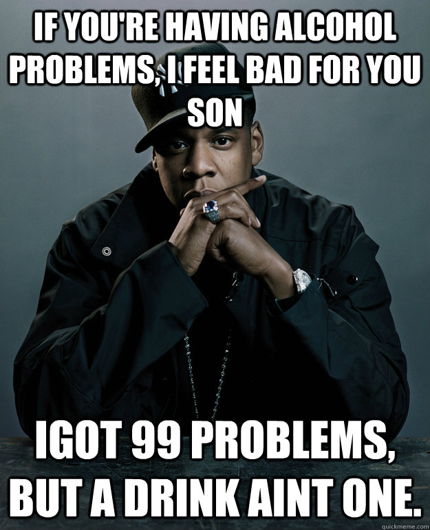 If you're having alcohol problems, I feel bad for you son Igot 99 problems, but a drink aint one. - If you're having alcohol problems, I feel bad for you son Igot 99 problems, but a drink aint one.  Jay-Z 99 Problems