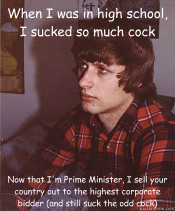 When I was in high school, I sucked so much cock Now that I'm Prime Minister, I sell your country out to the highest corporate bidder (and still suck the odd cock)  Hipster Harper