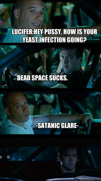 Lucifer:Hey pussy, how is your yeast infection going? Dead space sucks. -Satanic glare-  Fast and Furious