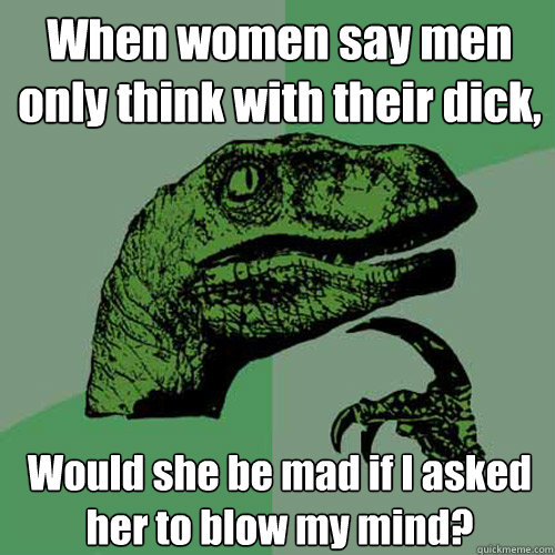 When women say men only think with their dick,
 Would she be mad if I asked her to blow my mind?  Philosoraptor