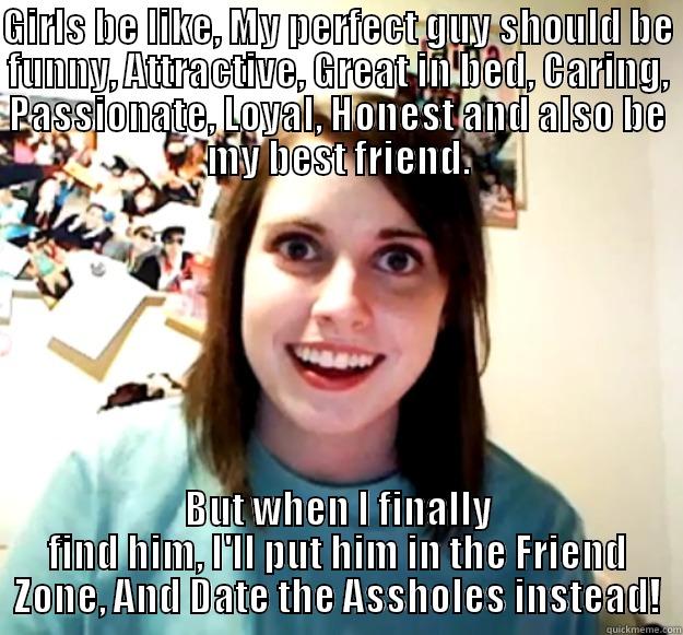 GIRLS BE LIKE, MY PERFECT GUY SHOULD BE FUNNY, ATTRACTIVE, GREAT IN BED, CARING, PASSIONATE, LOYAL, HONEST AND ALSO BE MY BEST FRIEND. BUT WHEN I FINALLY FIND HIM, I'LL PUT HIM IN THE FRIEND ZONE, AND DATE THE ASSHOLES INSTEAD! Overly Attached Girlfriend