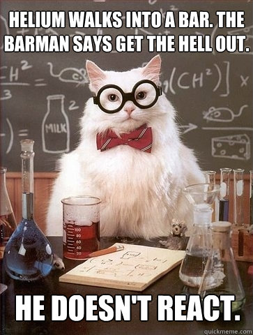 Helium walks into a bar. The barman says get the hell out. He doesn't react.  Chemistry Cat