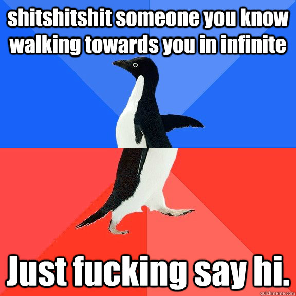 shitshitshit someone you know walking towards you in infinite Just fucking say hi.  Socially Awkward Awesome Penguin