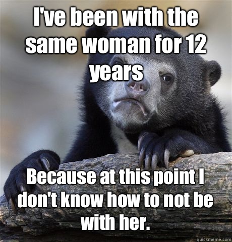 I've been with the same woman for 12 years Because at this point I don't know how to not be with her.  Confession Bear