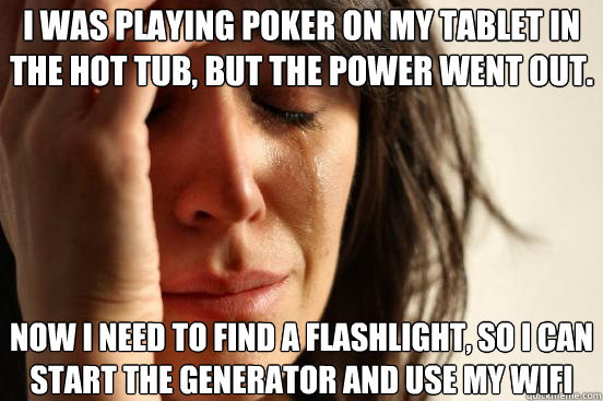 I was playing poker on my tablet in the hot tub, but the power went out. Now I need to find a flashlight, so I can start the generator and use my WIFI  First World Problems