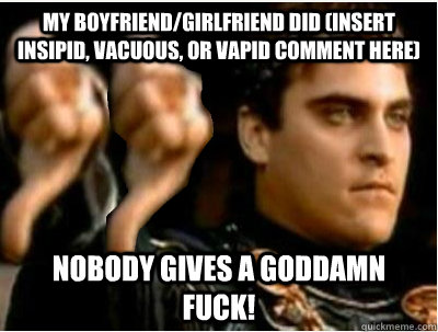 My boyfriend/girlfriend did (insert insipid, vacuous, or vapid comment here) Nobody gives a goddamn fuck!  