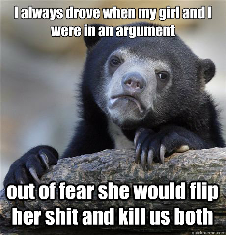 I always drove when my girl and I were in an argument out of fear she would flip her shit and kill us both  Confession Bear