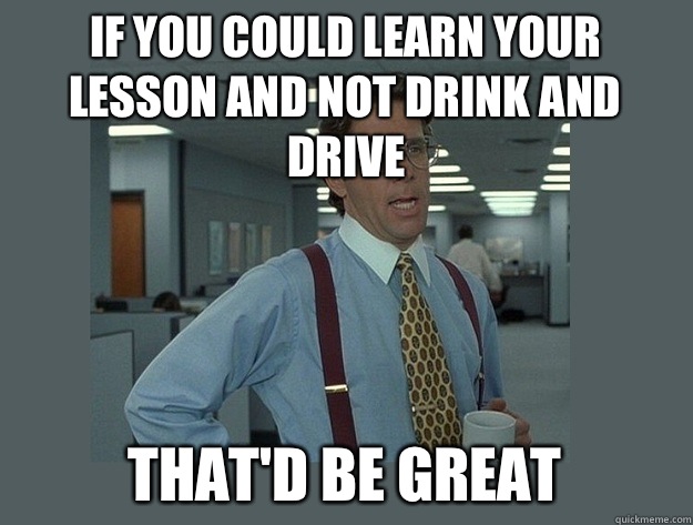 If you could learn your lesson and not drink and drive That'd be great  Office Space Lumbergh