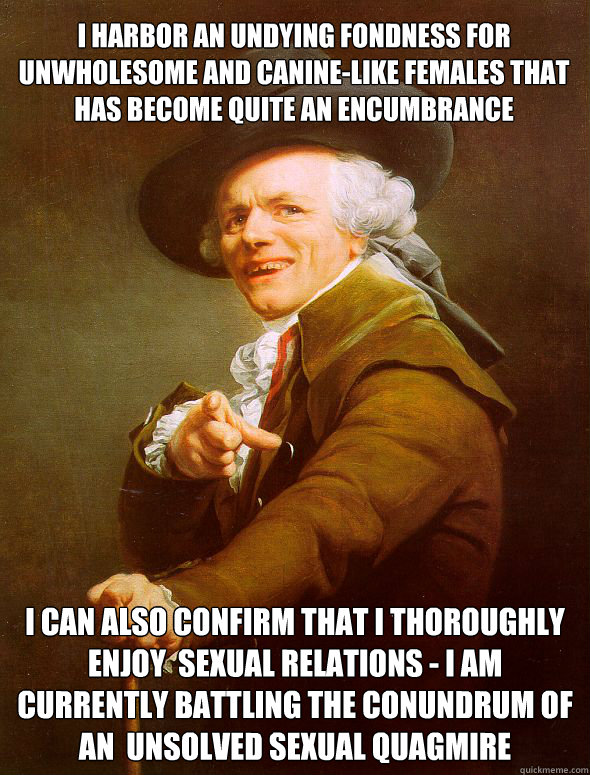 I harbor an undying fondness for unwholesome and canine-like females that has become quite an encumbrance I can also confirm that I thoroughly enjoy  sexual relations - I am currently battling the conundrum of an  unsolved sexual quagmire  Joseph Ducreux