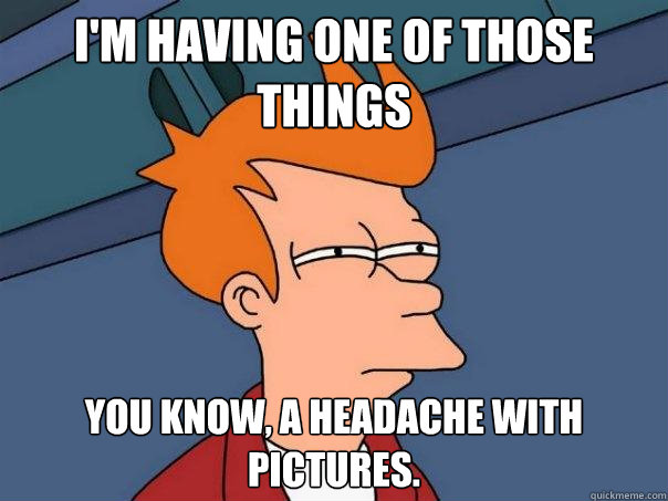 I'm having one of those things you know, a headache with pictures.  Futurama Fry