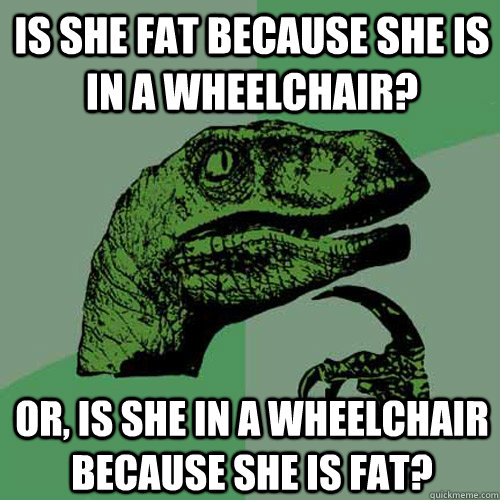 Is she fat because she is in a wheelchair? Or, is she in a wheelchair because she is fat?  Philosoraptor