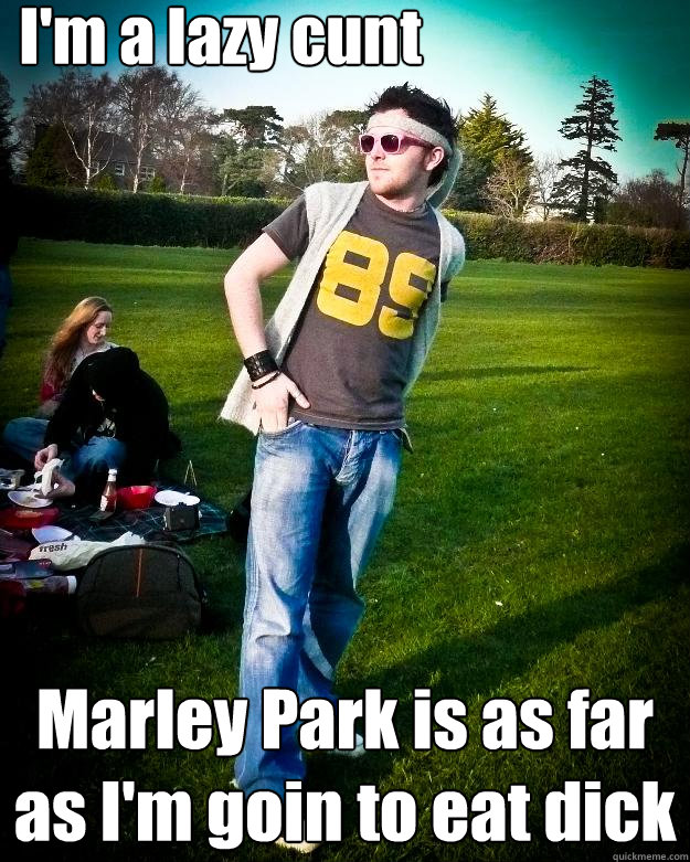 I'm a lazy cunt Marley Park is as far as I'm goin to eat dick  