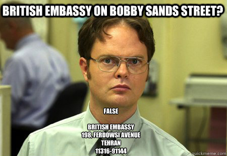 British Embassy on Bobby Sands Street? False

British Embassy
198, Ferdowsi Avenue
Tehran 
11316-91144 - British Embassy on Bobby Sands Street? False

British Embassy
198, Ferdowsi Avenue
Tehran 
11316-91144  Schrute