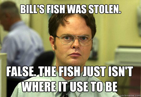 Bill's fish was stolen. False. The fish just isn't where it use to be  Dwight