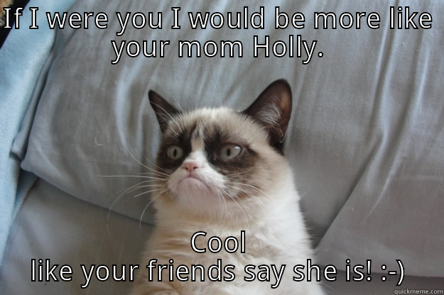 IF I WERE YOU I WOULD BE MORE LIKE YOUR MOM HOLLY. COOL LIKE YOUR FRIENDS SAY SHE IS! :-) Grumpy Cat