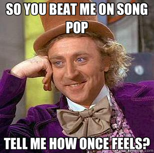 SO YOU BEAT ME ON SONG POP TELL ME HOW ONCE FEELS?  Condescending Wonka