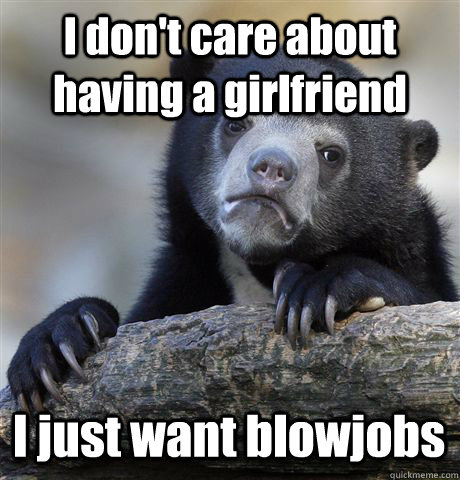 I don't care about having a girlfriend I just want blowjobs  Confession Bear