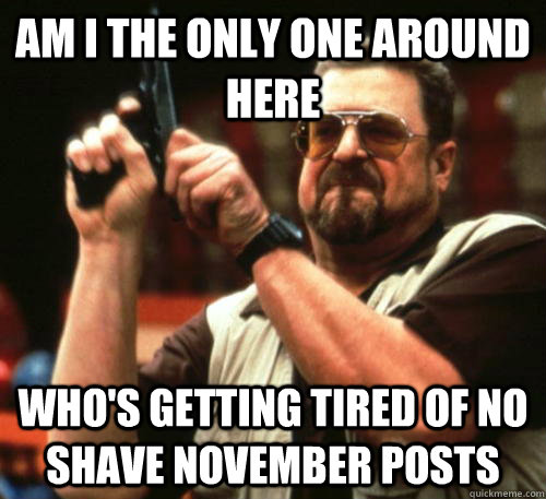 Am i the only one around here Who's getting tired of No shave November posts   Am I The Only One Around Here