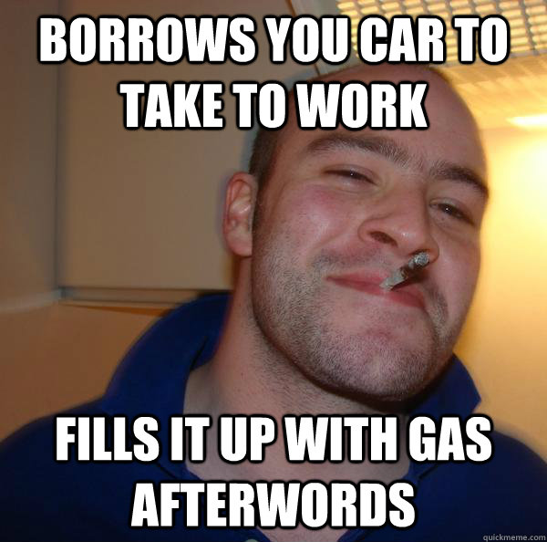 Borrows you car to take to work Fills it up with gas afterwords - Borrows you car to take to work Fills it up with gas afterwords  Misc