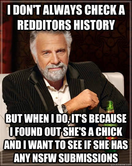 I don't always check a redditors history but when i do, it's because I found out she's a chick and I want to see if she has any NSFW submissions  The Most Interesting Man In The World