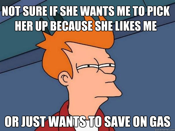 Not Sure if she wants me to pick her up because she likes me or just wants to save on gas  Futurama Fry