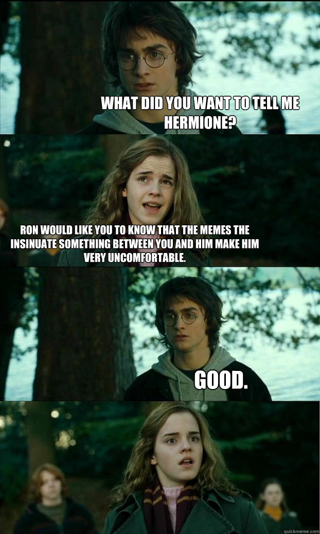 What did you want to tell me Hermione? Ron would like you to know that the memes the insinuate something between you and him make him very uncomfortable. GOOD.  Horny Harry