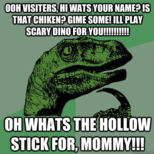 ooh visiters, hi wats your name? is that chiken? gime some! ill play scary dino for you!!!!!!!!!!  oh whats the hollow stick for, MOMMY!!!  Philosoraptor