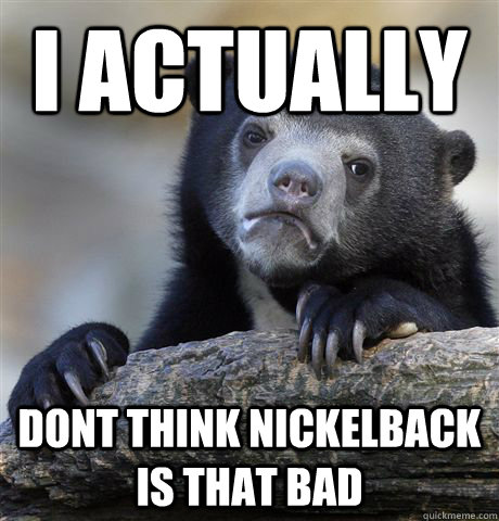 I actually Dont think nickelback is that bad  Confession Bear