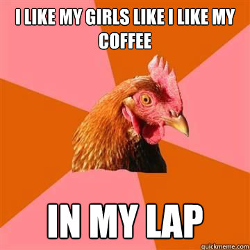 I like my girls like I like my coffee In my lap  Anti-Joke Chicken