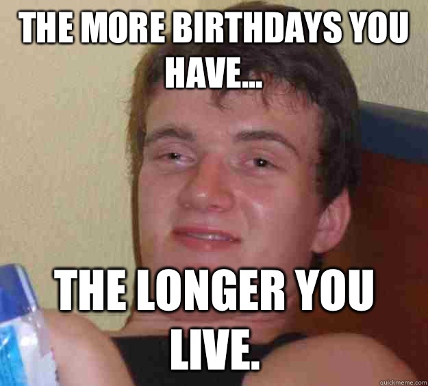 The more birthdays you have... The longer you live.  10 Guy