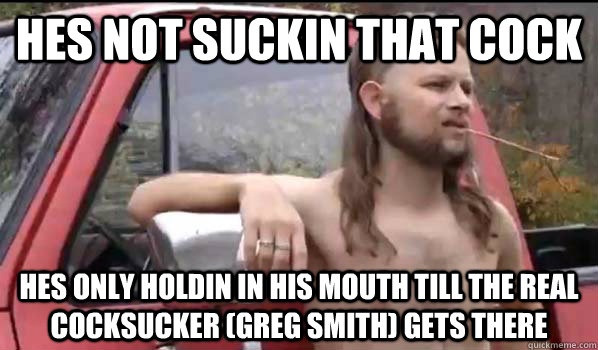 hes not suckin that cock  hes only holdin in his mouth till the real cocksucker (greg smith) gets there  Almost Politically Correct Redneck