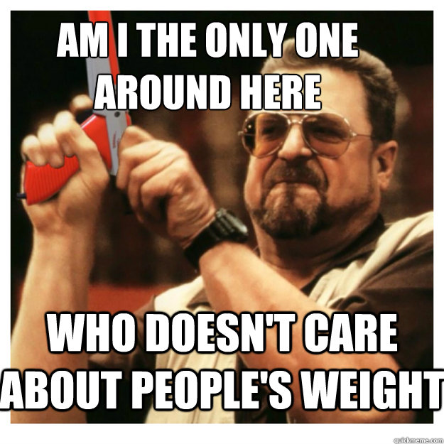 Am i the only one around here who doesn't care about people's weight  - Am i the only one around here who doesn't care about people's weight   John Goodman