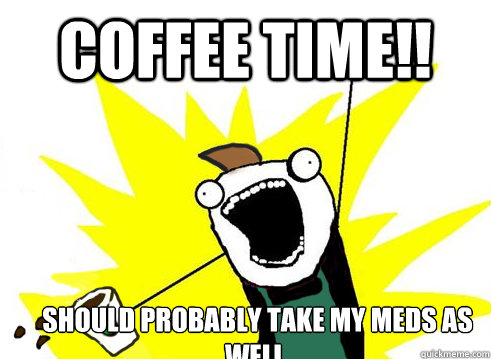 COFFEE TIME!! SHOULD PROBABLY TAKE MY MEDS AS WELL.   