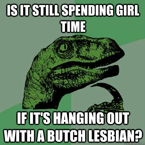 is it still spending girl time if it's hanging out with a butch lesbian?  Philosoraptor