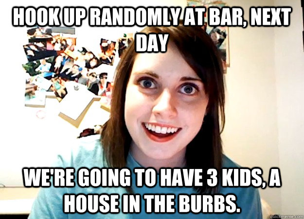 Hook up randomly at bar, next day We're going to have 3 kids, a house in the burbs.  Overly Attached Girlfriend