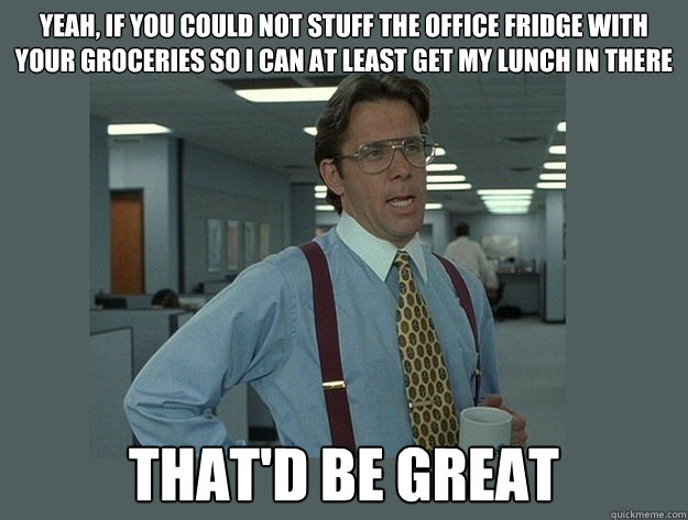 Yeah, if you could not stuff the office fridge with your groceries so i can at least get my lunch in there That'd be great  Office Space Lumbergh