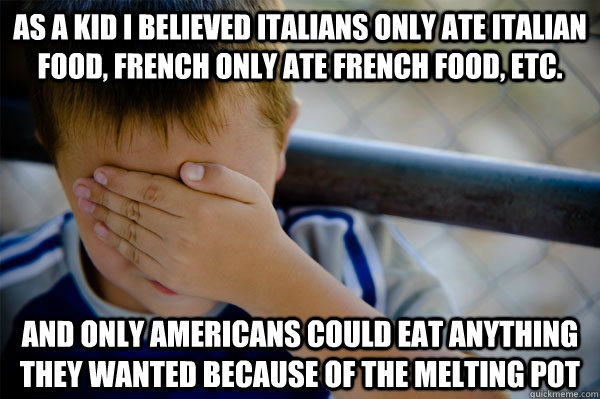 As a kid I believed Italians only ate Italian food, French only ate French Food, etc. and only americans could eat anything they wanted because of the melting pot - As a kid I believed Italians only ate Italian food, French only ate French Food, etc. and only americans could eat anything they wanted because of the melting pot  Confession kid