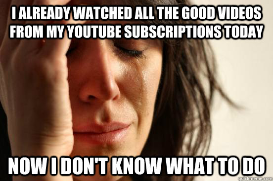 I already watched all the good videos from my youtube subscriptions today Now I don't know what to do  First World Problems