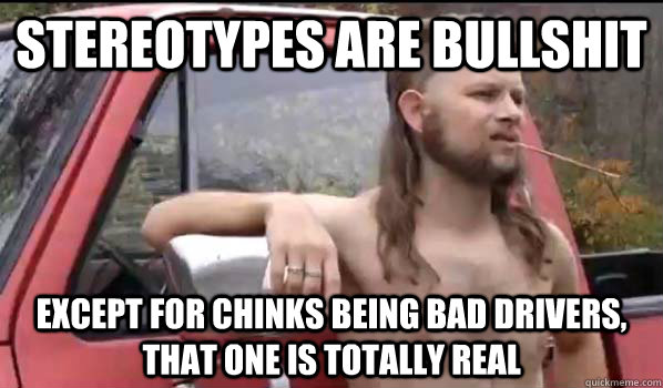 stereotypes are bullshit  except for chinks being bad drivers, that one is totally real  Almost Politically Correct Redneck