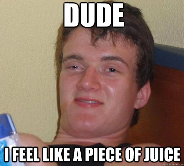 Dude I feel like a piece of juice   10 Guy