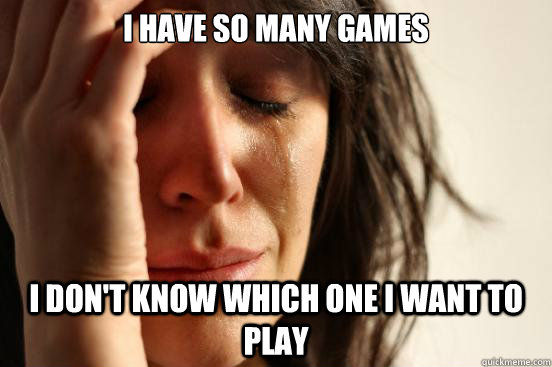 I have so many games i don't know which one i want to play  First World Problems