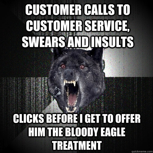 Customer calls to customer service, swears and insults clicks before I get to offer him the bloody eagle treatment  Insanity Wolf