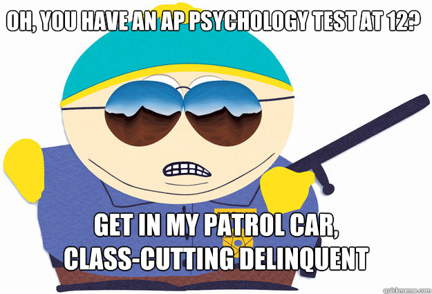 OH, YOU HAVE AN AP PSYCHOLOGY TEST AT 12? GET IN MY PATROL CAR,
CLASS-CUTTING DELINQUENT - OH, YOU HAVE AN AP PSYCHOLOGY TEST AT 12? GET IN MY PATROL CAR,
CLASS-CUTTING DELINQUENT  HERDER Cop