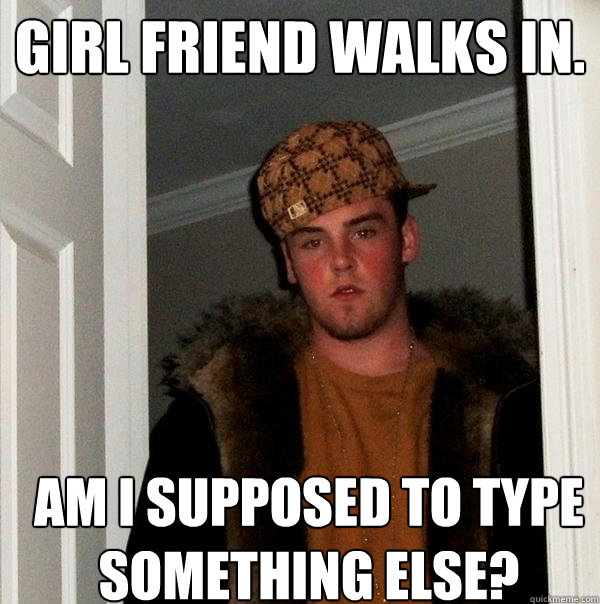 Girl friend walks in. Am i supposed to type something else?  Scumbag Steve