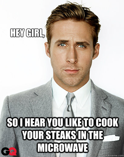 Hey girl, So i hear you like to cook your steaks in the microwave  Ryan Gosling