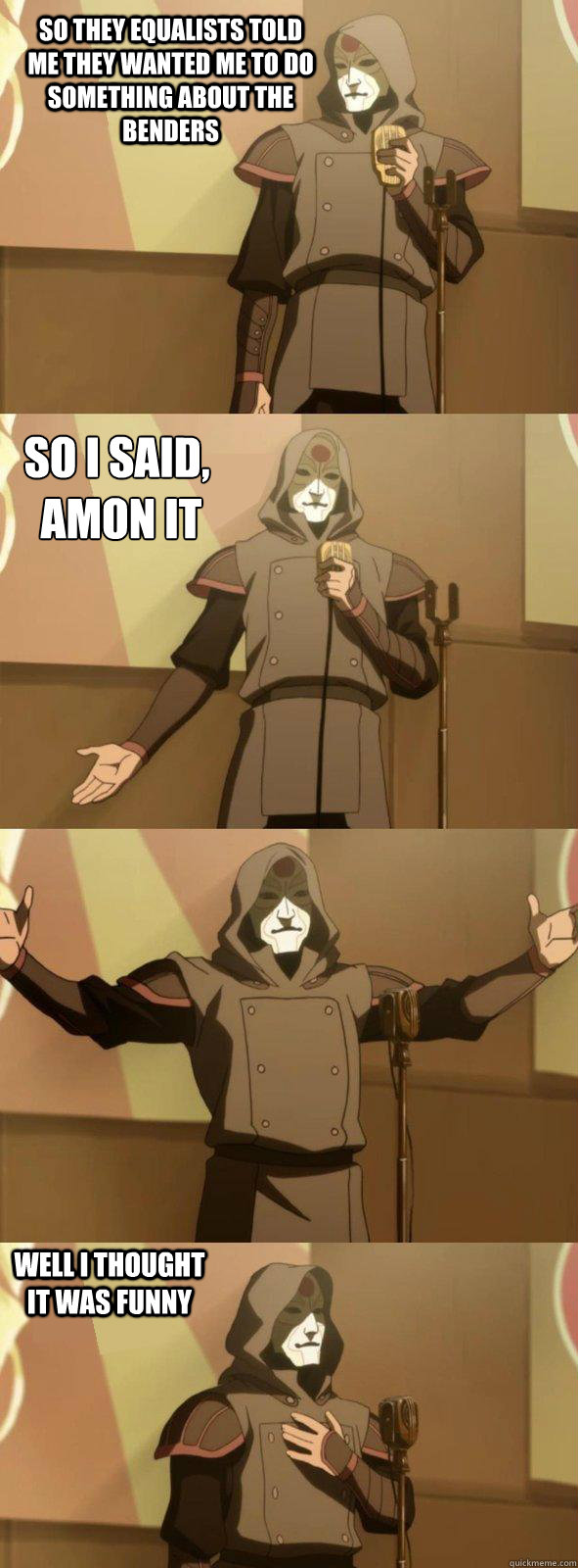 So they equalists told me they wanted me to do something about the benders Well i thought it was funny So i said,
 Amon it - So they equalists told me they wanted me to do something about the benders Well i thought it was funny So i said,
 Amon it  Bad Joke Amon