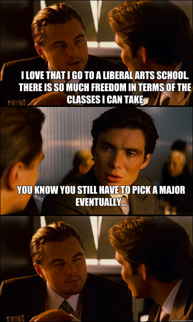 I love that i go to a liberal arts school. There is so much freedom in terms of the classes i can take You know you still have to pick a major eventually...   Inception