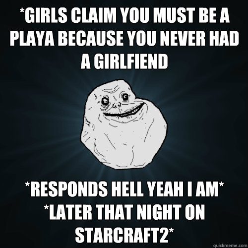 *girls claim you must be a playa because you never had a girlfiend *responds hell yeah I am* *later that night on starcraft2*   Forever Alone