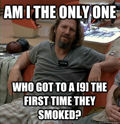 Am I the only one who got to a [9] the first time they smoked? - Am I the only one who got to a [9] the first time they smoked?  The Dude