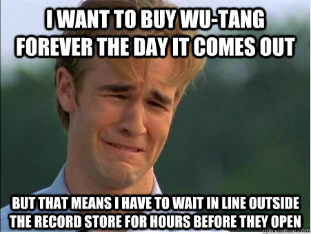 I want to buy wu-tang forever the day it comes out but that means i have to wait in line outside the record store for hours before they open - I want to buy wu-tang forever the day it comes out but that means i have to wait in line outside the record store for hours before they open  1990s Problems